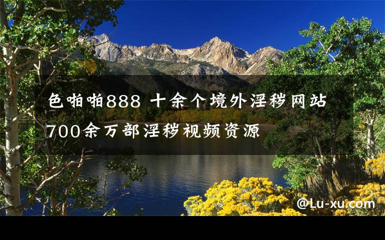 色啪啪888 十余个境外淫秽网站700余万部淫秽视频资源