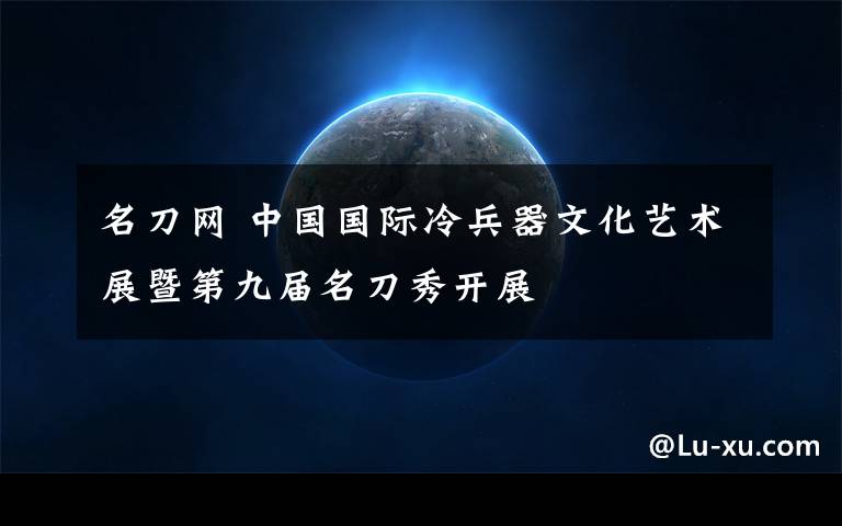 名刀网 中国国际冷兵器文化艺术展暨第九届名刀秀开展