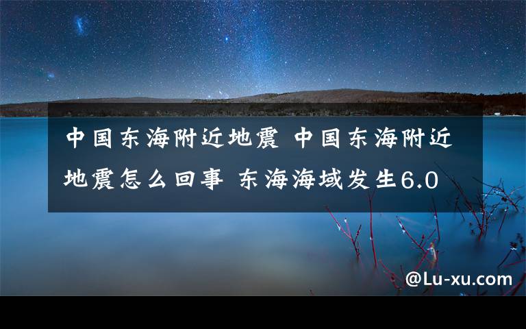 中国东海附近地震 中国东海附近地震怎么回事 东海海域发生6.0级地震