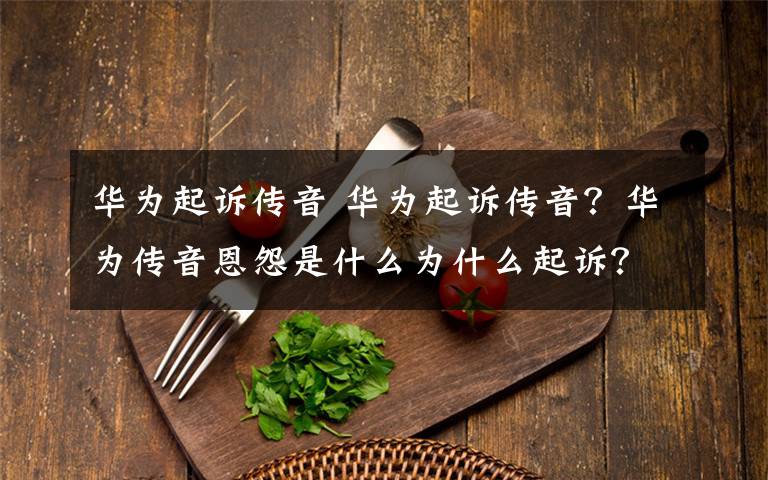 华为起诉传音 华为起诉传音？华为传音恩怨是什么为什么起诉？