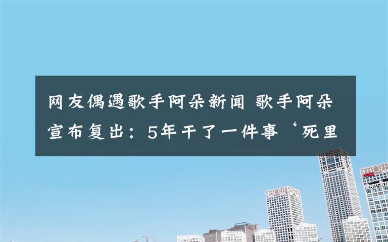 网友偶遇歌手阿朵新闻 歌手阿朵宣布复出：5年干了一件事‘死里复活’