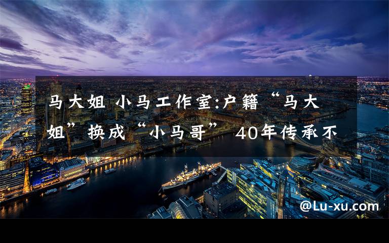 马大姐 小马工作室:户籍“马大姐”换成“小马哥” 40年传承不变的服务