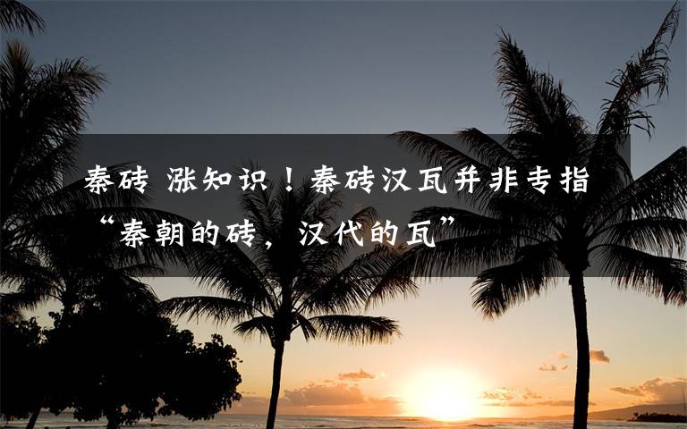 秦砖 涨知识！秦砖汉瓦并非专指“秦朝的砖，汉代的瓦”