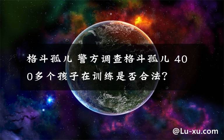 格斗孤儿 警方调查格斗孤儿 400多个孩子在训练是否合法？