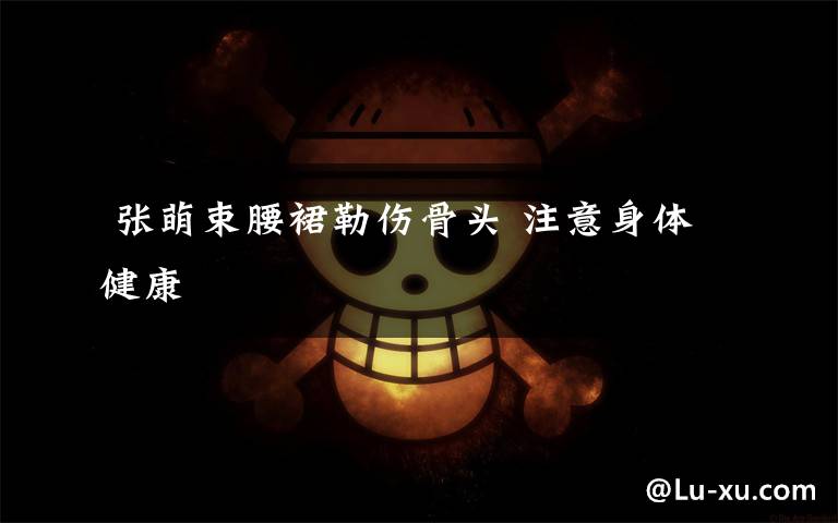  张萌束腰裙勒伤骨头 注意身体健康