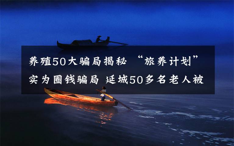 养殖50大骗局揭秘 “旅养计划”实为圈钱骗局 延城50多名老人被骗