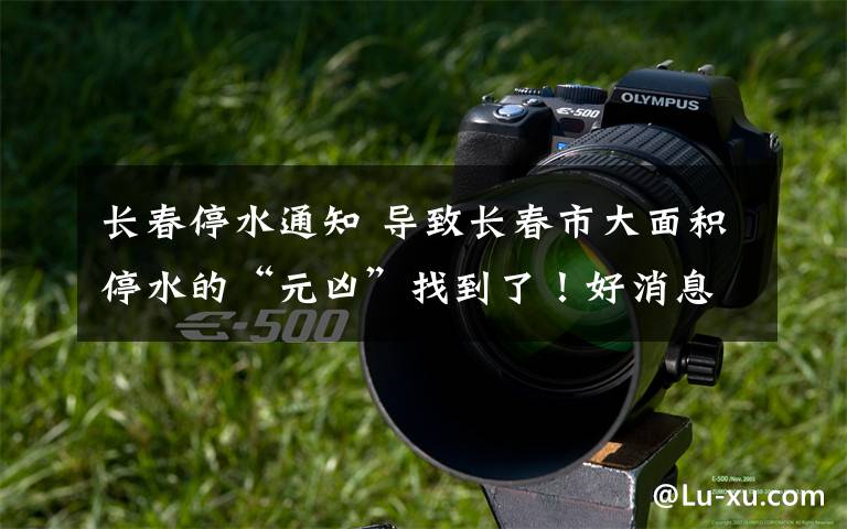 长春停水通知 导致长春市大面积停水的“元凶”找到了！好消息来了！向奋战一线“守护者”们致敬
