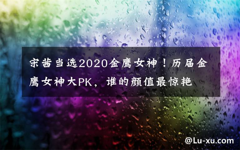 宋茜当选2020金鹰女神！历届金鹰女神大PK，谁的颜值最惊艳