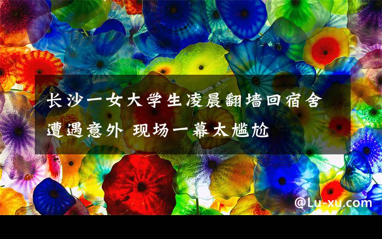 长沙一女大学生凌晨翻墙回宿舍遭遇意外 现场一幕太尴尬