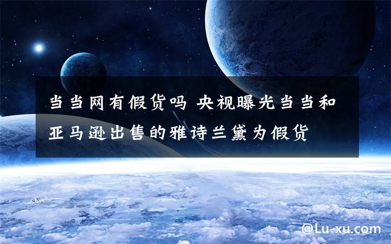 当当网有假货吗 央视曝光当当和亚马逊出售的雅诗兰黛为假货