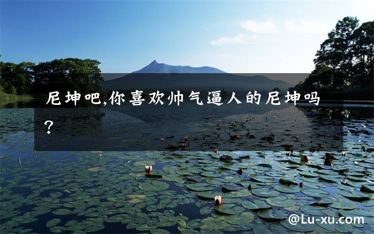 尼坤吧,你喜欢帅气逼人的尼坤吗？