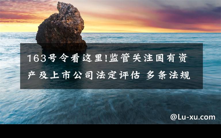 163号令看这里!监管关注国有资产及上市公司法定评估 多条法规明确违法评估责任