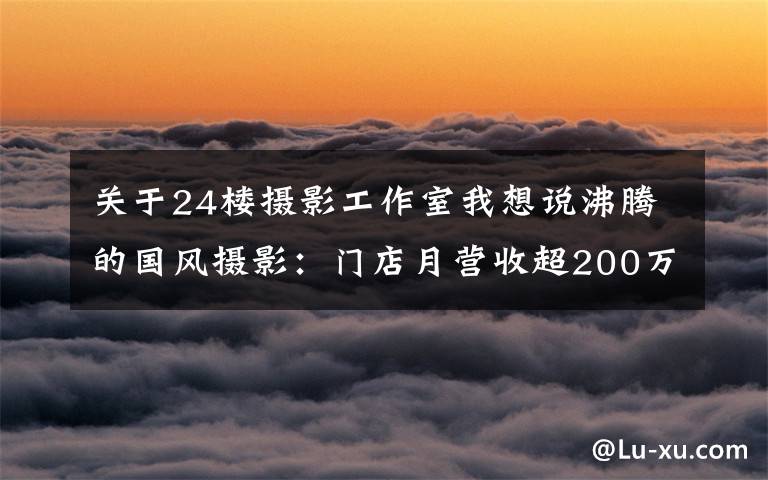 关于24楼摄影工作室我想说沸腾的国风摄影：门店月营收超200万，用户消费高达7000元