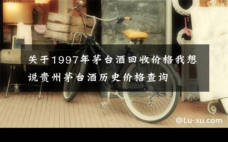 关于1997年茅台酒回收价格我想说贵州茅台酒历史价格查询