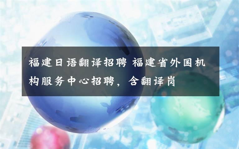 福建日语翻译招聘 福建省外国机构服务中心招聘，含翻译岗