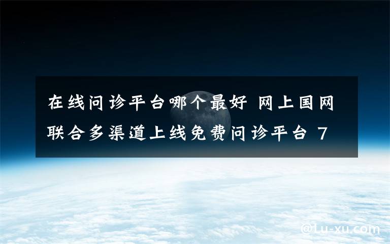 在线问诊平台哪个最好 网上国网联合多渠道上线免费问诊平台 7×24小时居家在线就医助您健康无忧