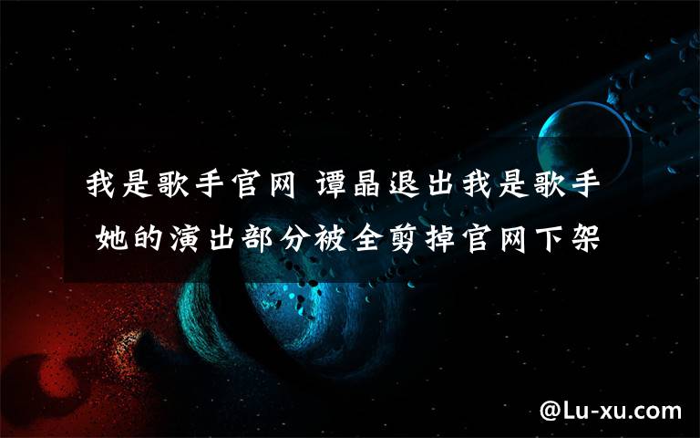 我是歌手官网 谭晶退出我是歌手 她的演出部分被全剪掉官网下架 名字也不见