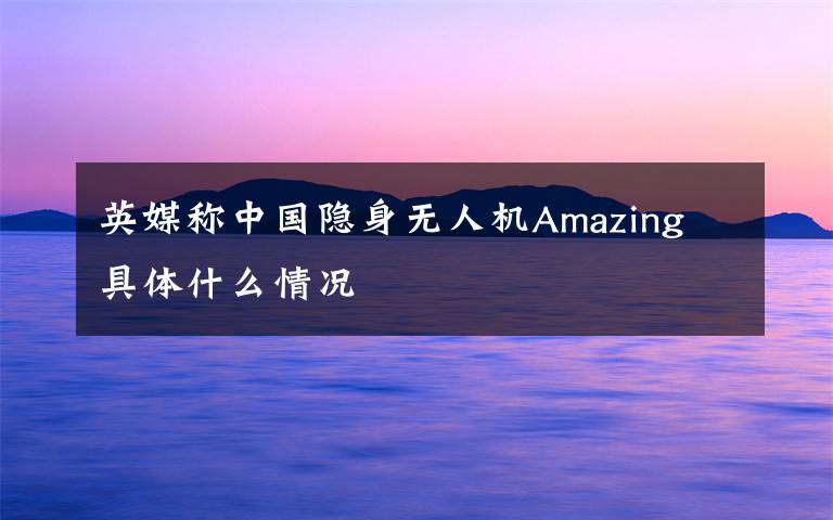 英媒称中国隐身无人机Amazing 具体什么情况
