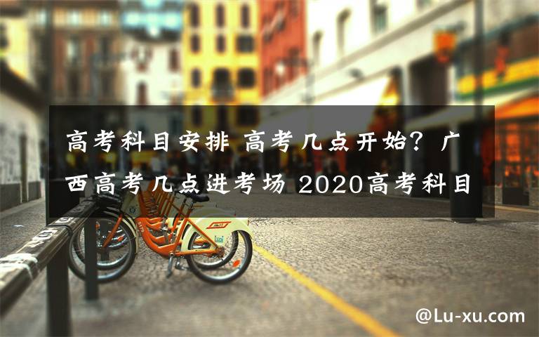 高考科目安排 高考几点开始？广西高考几点进考场 2020高考科目安排时间表