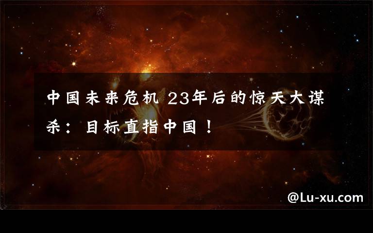 中国未来危机 23年后的惊天大谋杀：目标直指中国！