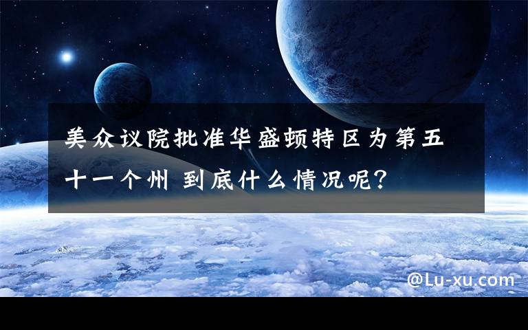 美众议院批准华盛顿特区为第五十一个州 到底什么情况呢？