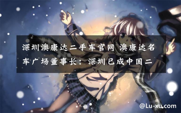 深圳澳康达二手车官网 澳康达名车广场董事长：深圳已成中国二手车地标