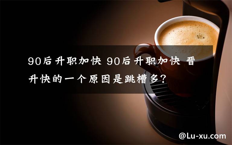 90后升职加快 90后升职加快 晋升快的一个原因是跳槽多？
