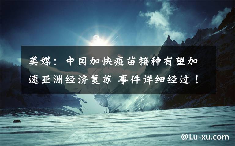 美媒：中国加快疫苗接种有望加速亚洲经济复苏 事件详细经过！