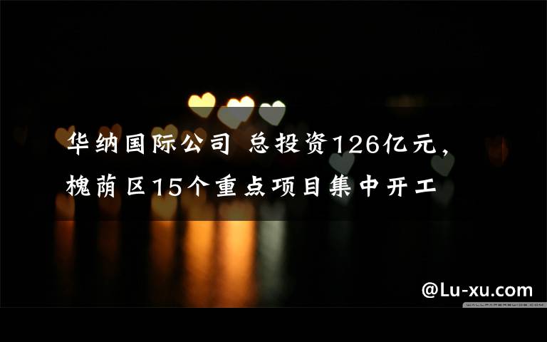 华纳国际公司 总投资126亿元，槐荫区15个重点项目集中开工