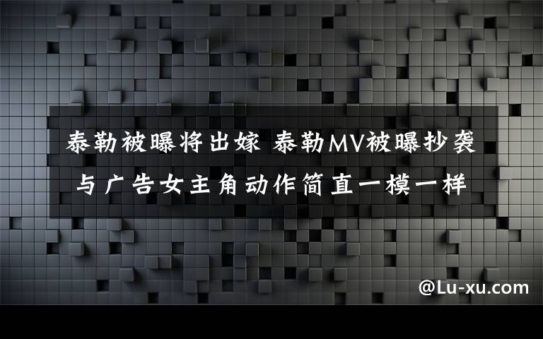 泰勒被曝将出嫁 泰勒MV被曝抄袭 与广告女主角动作简直一模一样