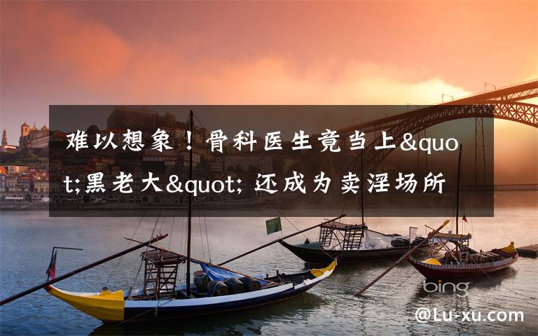 难以想象！骨科医生竟当上"黑老大" 还成为卖淫场所的“保护伞”