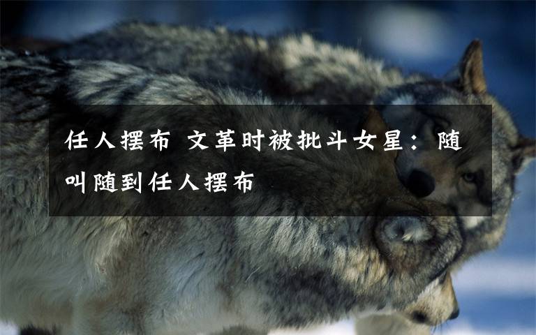 任人摆布 文革时被批斗女星：随叫随到任人摆布