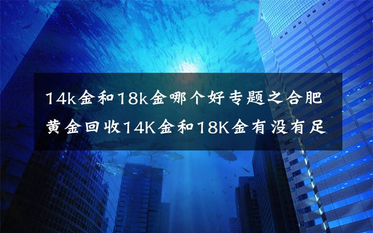 14k金和18k金哪个好专题之合肥黄金回收14K金和18K金有没有足金回收值钱？