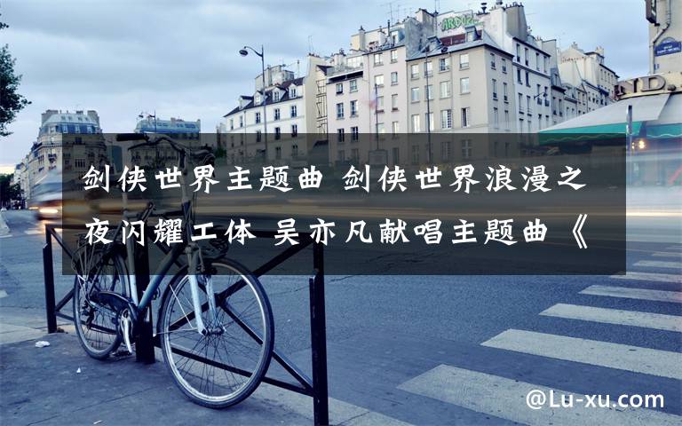 剑侠世界主题曲 剑侠世界浪漫之夜闪耀工体 吴亦凡献唱主题曲《刀剑如梦》