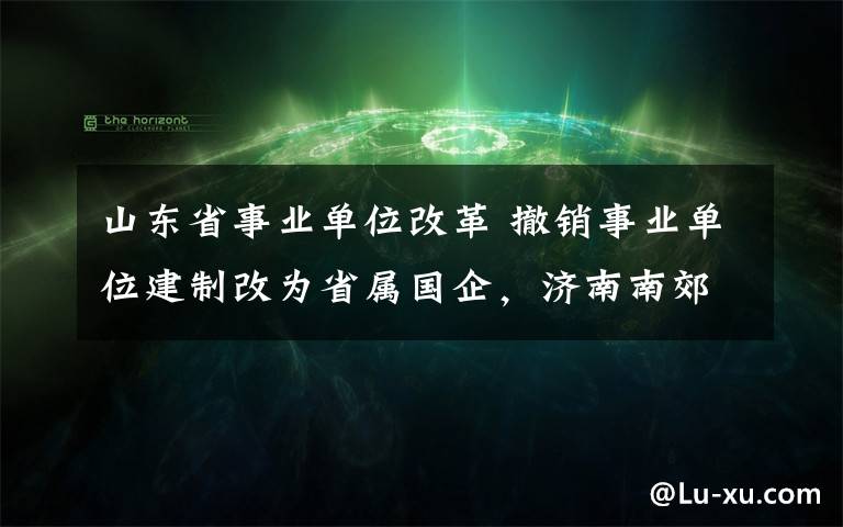 山东省事业单位改革 撤销事业单位建制改为省属国企，济南南郊宾馆和山东大厦改革启动 两大会务“名片”改制转企 组建山东南郊集团有限公司