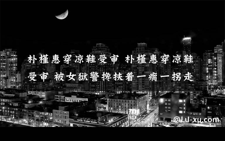朴槿惠穿凉鞋受审 朴槿惠穿凉鞋受审 被女狱警搀扶着一瘸一拐走向法庭