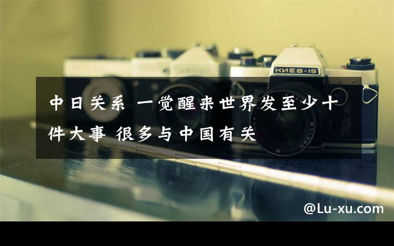 中日关系 一觉醒来世界发至少十件大事 很多与中国有关