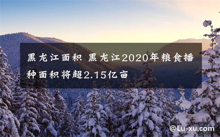 黑龙江面积 黑龙江2020年粮食播种面积将超2.15亿亩