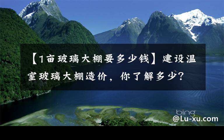 【1亩玻璃大棚要多少钱】建设温室玻璃大棚造价，你了解多少？