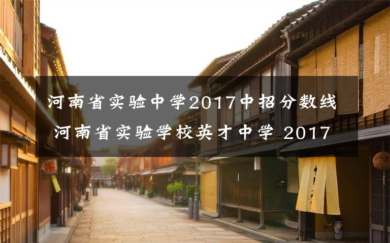 河南省实验中学2017中招分数线 河南省实验学校英才中学 2017年招生公告