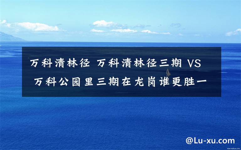 万科清林径 万科清林径三期 VS 万科公园里三期在龙岗谁更胜一筹？