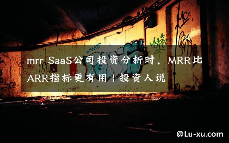 mrr SaaS公司投资分析时，MRR比ARR指标更有用 | 投资人说