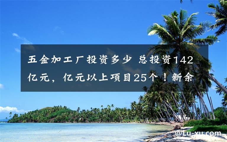 五金加工厂投资多少 总投资142亿元，亿元以上项目25个！新余2020年三季度50个重点项目集中开工（内附项目简介）