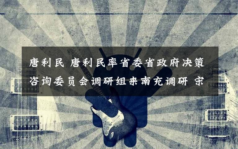 唐利民 唐利民率省委省政府决策咨询委员会调研组来南充调研 宋朝华陪同