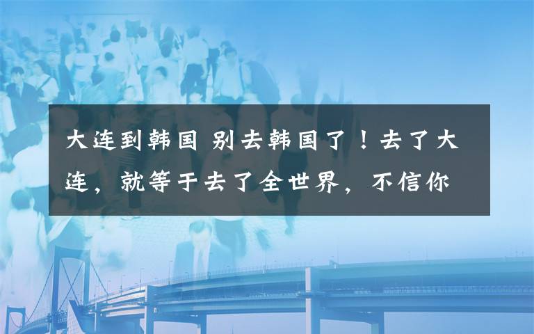 大连到韩国 别去韩国了！去了大连，就等于去了全世界，不信你看！