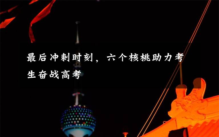 最后冲刺时刻，六个核桃助力考生奋战高考