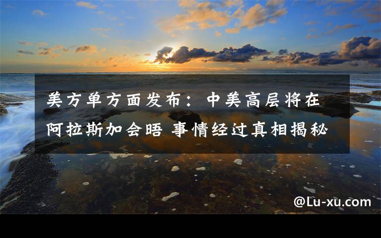 美方单方面发布：中美高层将在阿拉斯加会晤 事情经过真相揭秘！