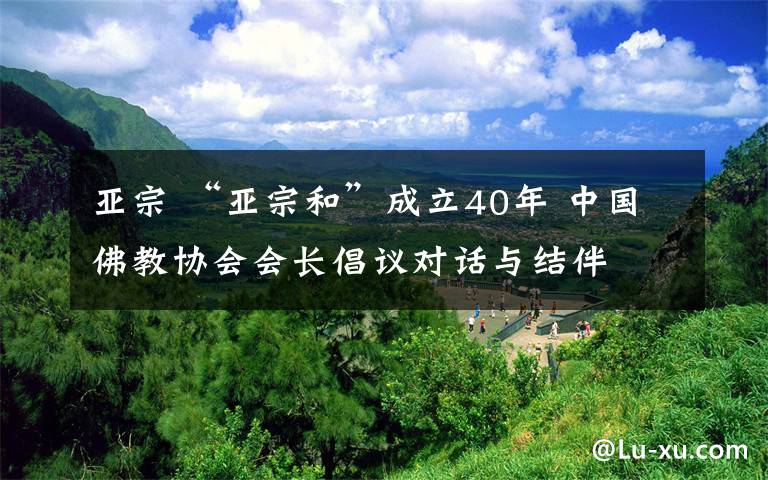 亚宗 “亚宗和”成立40年 中国佛教协会会长倡议对话与结伴
