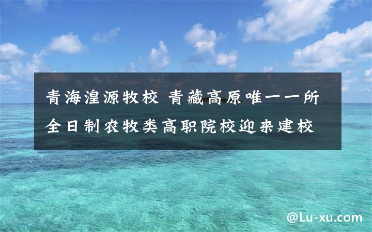 青海湟源牧校 青藏高原唯一一所全日制农牧类高职院校迎来建校80周年