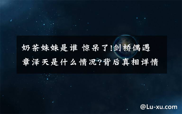 奶茶妹妹是谁 惊呆了!剑桥偶遇章泽天是什么情况?背后真相详情始末曝光